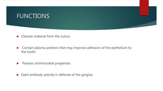 FUNCTIONS
 Cleanse material from the sulcus
 Contain plasma proteins that may improve adhesion of the epithelium to
the tooth.
 Possess antimicrobial properties
 Exert antibody activity in defense of the gingiva.
 