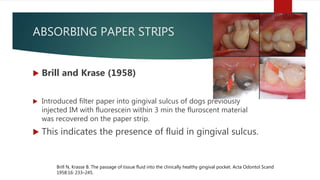 ABSORBING PAPER STRIPS
 Brill and Krase (1958)
 Introduced filter paper into gingival sulcus of dogs previously
injected IM with fluorescein within 3 min the fluroscent material
was recovered on the paper strip.
 This indicates the presence of fluid in gingival sulcus.
Brill N, Krasse B. The passage of tissue fluid into the clinically healthy gingival pocket. Acta Odontol Scand
1958:16: 233–245.
 