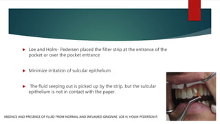  Loe and Holm- Pedersen placed the filter strip at the entrance of the
pocket or over the pocket entrance
 Minimize irritation of sulcular epithelium
 The fluid seeping out is picked up by the strip, but the sulcular
epithelium is not in contact with the paper.
ABSENCE AND PRESENCE OF FLUID FROM NORMAL AND INFLAMED GINGIVAE. LOE H, HOLM-PEDERSEN P.
 