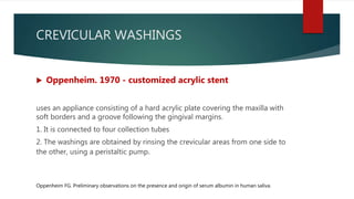 CREVICULAR WASHINGS
 Oppenheim. 1970 - customized acrylic stent
uses an appliance consisting of a hard acrylic plate covering the maxilla with
soft borders and a groove following the gingival margins.
1. It is connected to four collection tubes
2. The washings are obtained by rinsing the crevicular areas from one side to
the other, using a peristaltic pump.
Oppenheim FG. Preliminary observations on the presence and origin of serum albumin in human saliva.
 