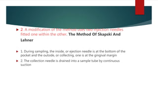  2. A modification of the method uses two injection needles
fitted one within the other. The Method Of Skapski And
Lehner
 1. During sampling, the inside, or ejection needle is at the bottom of the
pocket and the outside, or collecting, one is at the gingival margin
 2. The collection needle is drained into a sample tube by continuous
suction
 