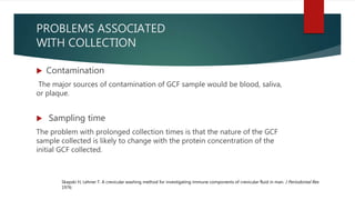 PROBLEMS ASSOCIATED
WITH COLLECTION
 Contamination
The major sources of contamination of GCF sample would be blood, saliva,
or plaque.
 Sampling time
The problem with prolonged collection times is that the nature of the GCF
sample collected is likely to change with the protein concentration of the
initial GCF collected.
Skapski H, Lehner T. A crevicular washing method for investigating immune components of crevicular fluid in man. J Periodontal Res
1976:
 