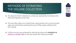METHODS OF ESTIMATING
THE VOLUME COLLECTION
 The amount of GCF collected on a strip was assessed by the distance the
fluid had migrated up the strip
 This was often taken as a simple linear measurement, but a more accurate
value was achieved by assessing the area of filter paper wetted by the
GCF sample.
 Further accuracy was achieved by staining the strips with ninhydrin to
produce a purple color in the area where GCF had accumulated
 