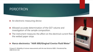 PERIOTRON
 An electronic measuring device
 Allowed accurate determination of the GCF volume and
investigation of the sample composition.
 The instrument measures the affect on the electrical current flow of
the wetted paper strips
 Harco electronics: “HAR 600/Gingival Crevice Fluid Meter”
Cimasoni G. Reliability of volume measurements with the new Periotron 6000. J Periodontal Res
1984:19:313–316
 
