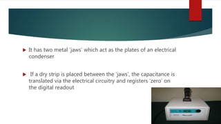  It has two metal ‘jaws’ which act as the plates of an electrical
condenser
 If a dry strip is placed between the ‘jaws’, the capacitance is
translated via the electrical circuitry and registers ‘zero’ on
the digital readout
 