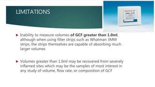 LIMITATIONS
 Inability to measure volumes of GCF greater than 1.0ml,
although when using filter strips such as Whatman 3MM
strips, the strips themselves are capable of absorbing much
larger volumes
 Volumes greater than 1.0ml may be recovered from severely
inflamed sites which may be the samples of most interest in
any study of volume, flow rate, or composition of GCF
 
