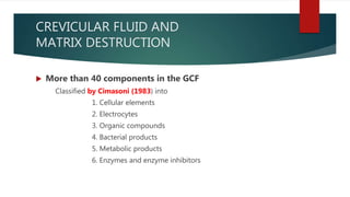 CREVICULAR FLUID AND
MATRIX DESTRUCTION
 More than 40 components in the GCF
Classified by Cimasoni (1983) into
1. Cellular elements
2. Electrocytes
3. Organic compounds
4. Bacterial products
5. Metabolic products
6. Enzymes and enzyme inhibitors
 
