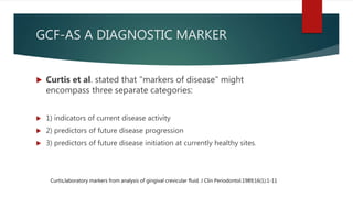 GCF-AS A DIAGNOSTIC MARKER
 Curtis et al. stated that "markers of disease" might
encompass three separate categories:
 1) indicators of current disease activity
 2) predictors of future disease progression
 3) predictors of future disease initiation at currently healthy sites.
Curtis,laboratory markers from analysis of gingival crevicular fluid. J Clin Periodontol.1989;16(1):1-11
 