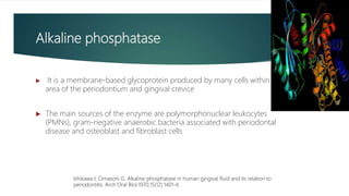 Alkaline phosphatase
 It is a membrane-based glycoprotein produced by many cells within the
area of the periodontium and gingival crevice
 The main sources of the enzyme are polymorphonuclear leukocytes
(PMNs), gram-negative anaerobic bacteria associated with periodontal
disease and osteoblast and fibroblast cells
Ishikawa I, Cimasoni G. Alkaline phosphatase in human gingival fluid and its relation to
periodontitis. Arch Oral Biol.1970;15(12):1401-4.
 