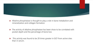  Alkaline phosphatase is thought to play a role in bone metabolism and
mineralization and collagen formation
 The activity of alkaline phosphatase has been show to be correlated with
pocket depth and the percentage of bone loss
 This activity was found to be 20 times greater in GCF from active sites
than in serum.
 