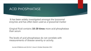 ACID PHOSPHATASE
It has been widely investigated amongst the lysosomal
enzymes and has often been used as a lysosomal marker
Gingival fluid contains 10-20 times more acid phosphatase
than serum
The levels of acid phosphatase do not correlate with
measurements of disease severity or activity.
Journal of Medicine and Life Vol. 5, Issue 4, October‐December 2012
 
