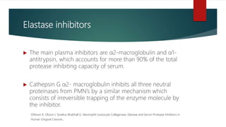 Elastase inhibitors
 The main plasma inhibitors are α2-macroglobulin and α1-
antitrypsin, which accounts for more than 90% of the total
protease inhibiting capacity of serum.
 Cathepsin G α2- macroglobulin inhibits all three neutral
proteinases from PMN’s by a similar mechanism which
consists of irreversible trapping of the enzyme molecule by
the inhibitor.
Ohlsson K, Olsson I, Tynelius-Bratthall G. Neutrophil Leukocyte Collagenase, Elastase and Serum Protease Inhibitors in
Human Gingival Crevices.
 