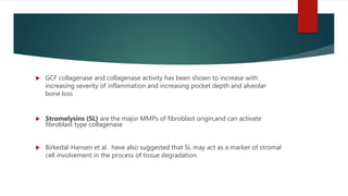  GCF collagenase and collagenase activity has been shown to increase with
increasing severity of inflammation and increasing pocket depth and alveolar
bone loss
 Stromelysins (SL) are the major MMPs of fibroblast origin,and can activate
fibroblast type collagenase
 Birkedal-Hansen et al. have also suggested that SL may act as a marker of stromal
cell involvement in the process of tissue degradation.
 