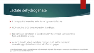 Lactate dehydrogenase
 It catalyses the reversible reduction of pyruvate to lactate
 GCF contains 10-20 times more LDH than blood
 No significant correlation is found between the levels of LDH in gingival
fluid and disease severity
 As such it could reflect metabolic changes, such as the increase in
anaerobic glycolysis characteristic of inflamed gingiva
Lactate dehydrogenase activity in gingival crevicular fluid collected with filter paper strips: analysis in subjects with non-inflamed and mildly inflamed
gingiva. J Clin Periodontol.1985;12(2):153-61.
 