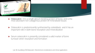  Osteocalcin - It is a small calcium-binding protein of bone, and is the
most abundant non collagenous protein of mineralized tissues
 Osteocalcin is predominantly synthesized by osteoblasts and it has an
important role in both bone resorption and mineralization
 Serum osteocalcin is presently considered a valid marker of bone
turnover when resorption and formation
Lian JB, Gundberg CM.Osteocalcin. Biochemical considerations and clinical applications
 