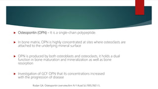  Osteopontin (OPN) - It is a single-chain polypeptide.
 In bone matrix, OPN is highly concentrated at sites where osteoclasts are
attached to the underlying mineral surface
 OPN is produced by both osteoblasts and osteoclasts, it holds a dual
function in bone maturation and mineralization as well as bone
resorption
 Investigation of GCF OPN that its concentrations increased
with the progression of disease
Rodan GA. Osteopontin overview.Ann N Y Acad Sci.1995;760:1-5.
 