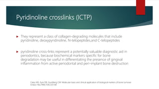 Pyridinoline crosslinks (ICTP)
 They represent a class of collagen-degrading molecules that include
pyridinoline, deoxypyridinoline, N-telopeptides,and C-telopeptides
 pyridinoline cross-links represent a potentially valuable diagnostic aid in
periodontics, because biochemical markers specific for bone
degradation may be useful in differentiating the presence of gingival
inflammation from active periodontal and peri-implant bone destruction
Calvo MS, Eyre DR, Gundberg CM. Molecular basis and clinical application of biological markers of bone turnover.
Endocr Rev.1996;17(4):333-68
 