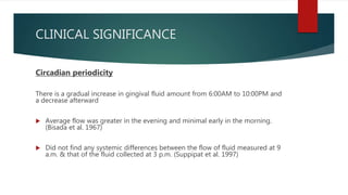 CLINICAL SIGNIFICANCE
Circadian periodicity
There is a gradual increase in gingival fluid amount from 6:00AM to 10:00PM and
a decrease afterward
 Average flow was greater in the evening and minimal early in the morning.
(Bisada et al. 1967)
 Did not find any systemic differences between the flow of fluid measured at 9
a.m. & that of the fluid collected at 3 p.m. (Suppipat et al. 1997)
 