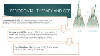 PERIODONTAL THERAPY AND GCF
Gwinnette et al 1978 ,GCF flow decreases 1 week after oral
prophylaxis and slowly returned to pretreatment values.
Suppipat et al 1978,increase in GCF flow during the first 2
weeks after surgery,followed by a gradual decrease,same
when using mechanical or chemical plaque control
Tsuchida & Hara 1981,decrease in GCF flow 4 weeks
following root planing & curettage
 