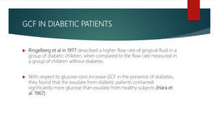 GCF IN DIABETIC PATIENTS
 Ringelberg et al in 1977 described a higher flow rate of gingival fluid in a
group of diabetic children, when compared to the flow rate measured in
a group of children without diabetes
 With respect to glucose conc,Increase GCF in the presence of diabetes,
they found that the exudate from diabetic patients contained
significantly more glucose than exudate from healthy subjects (Hara et
al. 1967)
 
