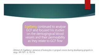 Egelberg continued to analyse
GCF and focused his studies
on the dentogingival blood
vessels and their permeability
as they relate to GCF flow
Attstrom R, Egelberg J. presence of leukocytes in gingival crevice during developing gingivitis in
dogs. JPR 1971 : 6; 110-114.
 