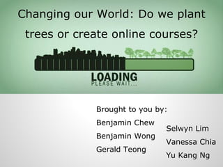 Changing our World: Do we plant
trees or create online courses?

Brought to you by:
Benjamin Chew
Benjamin Wong
Gerald Teong

Selwyn Lim

Vanessa Chia
Yu Kang Ng

 