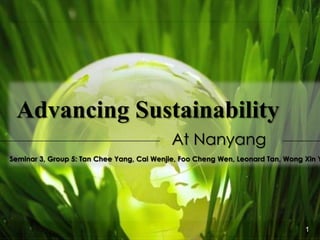 Advancing Sustainability
At Nanyang

Seminar 3, Group 5: Tan Chee Yang, Cai Wenjie, Foo Cheng Wen, Leonard Tan, Wong Xin Y

Situation Analysis

Targets and Issues

Recommendations

Appendix

1

 