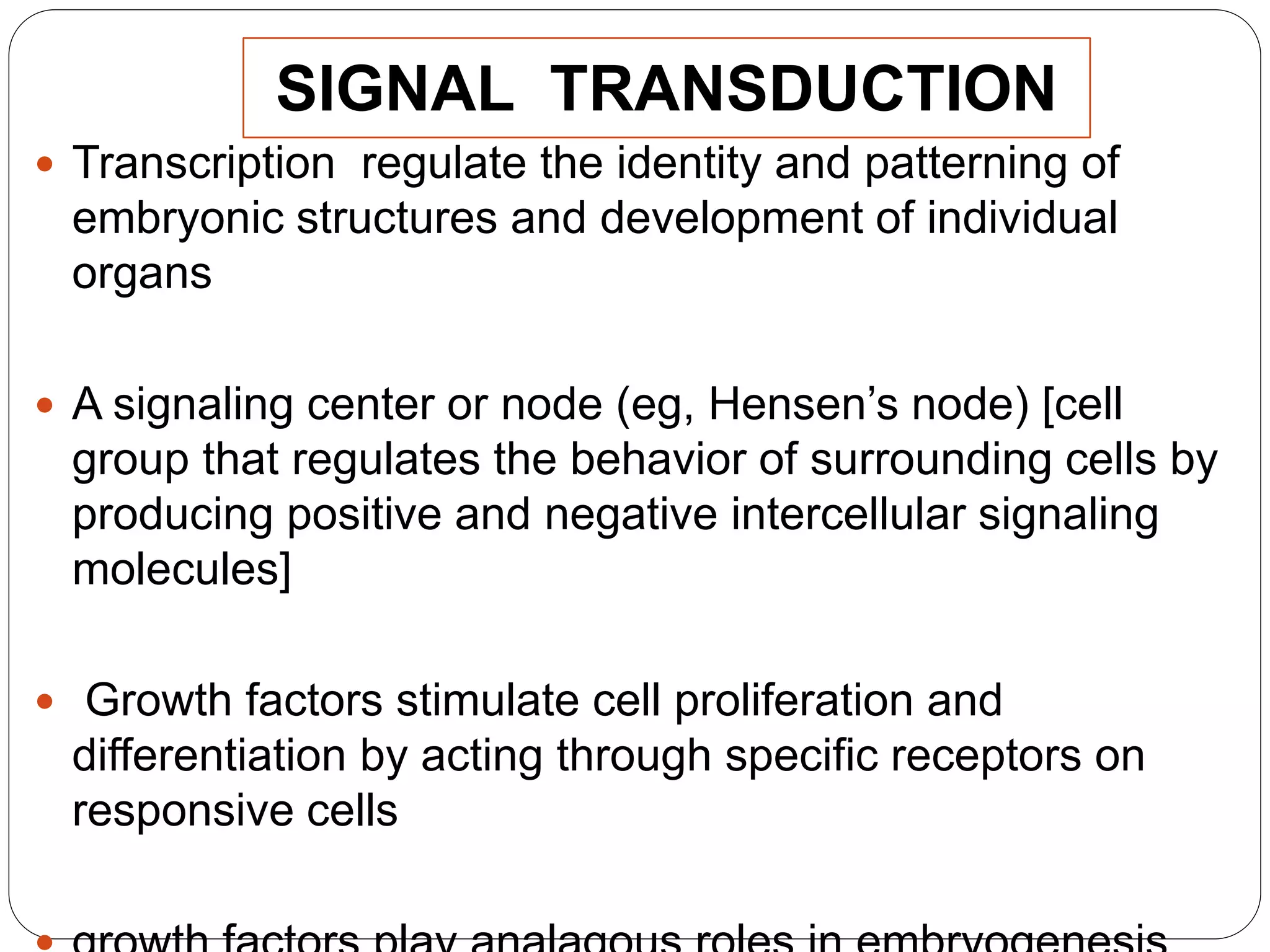 SIGNAL TRANSDUCTION
 Transcription regulate the identity and patterning of
embryonic structures and development of individual
organs
 A signaling center or node (eg, Hensen’s node) [cell
group that regulates the behavior of surrounding cells by
producing positive and negative intercellular signaling
molecules]
 Growth factors stimulate cell proliferation and
differentiation by acting through specific receptors on
responsive cells
 