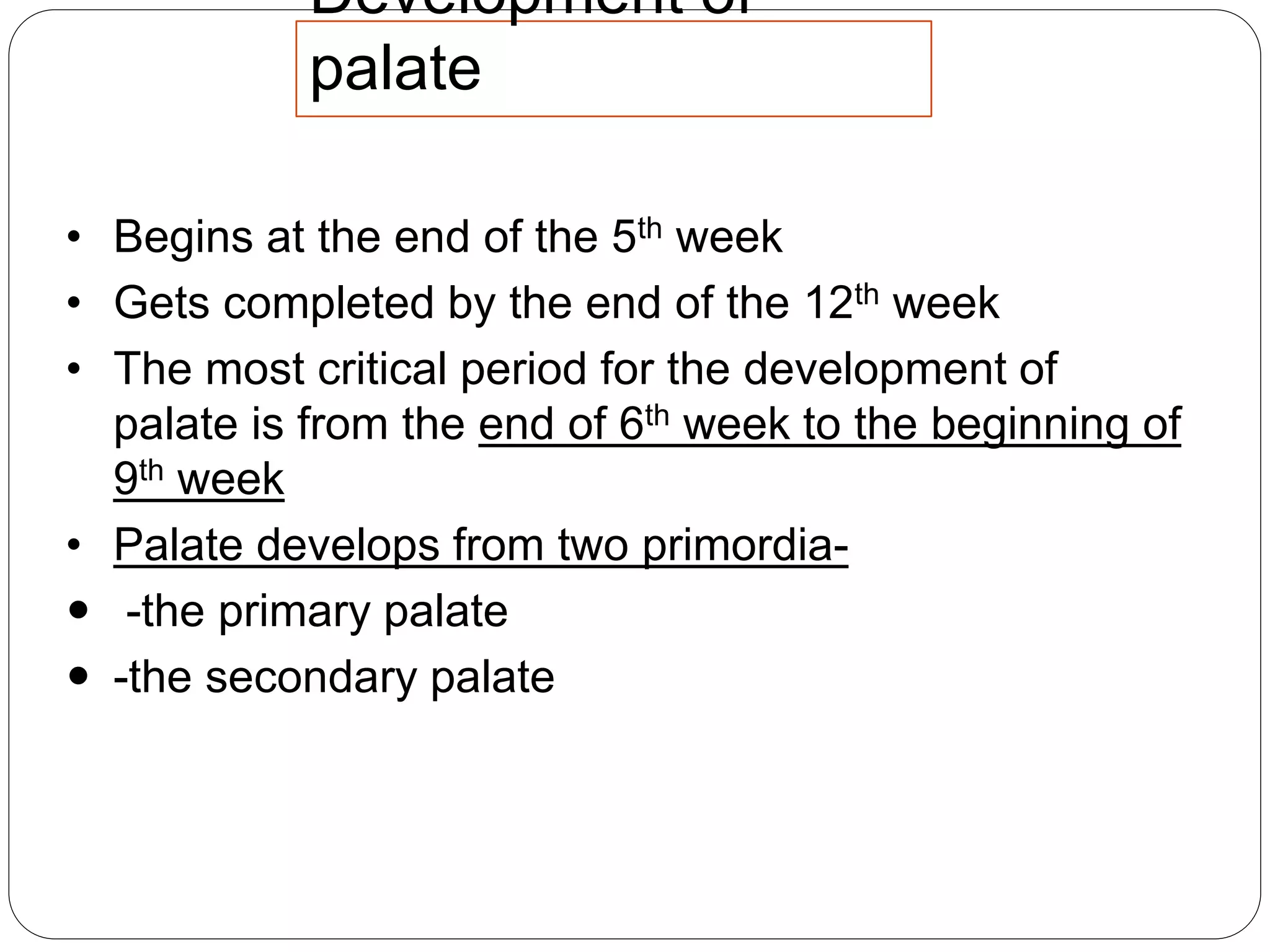 Development of
palate
• Begins at the end of the 5th week
• Gets completed by the end of the 12th week
• The most critical period for the development of
palate is from the end of 6th week to the beginning of
9th week
• Palate develops from two primordia-
 -the primary palate
 -the secondary palate
 