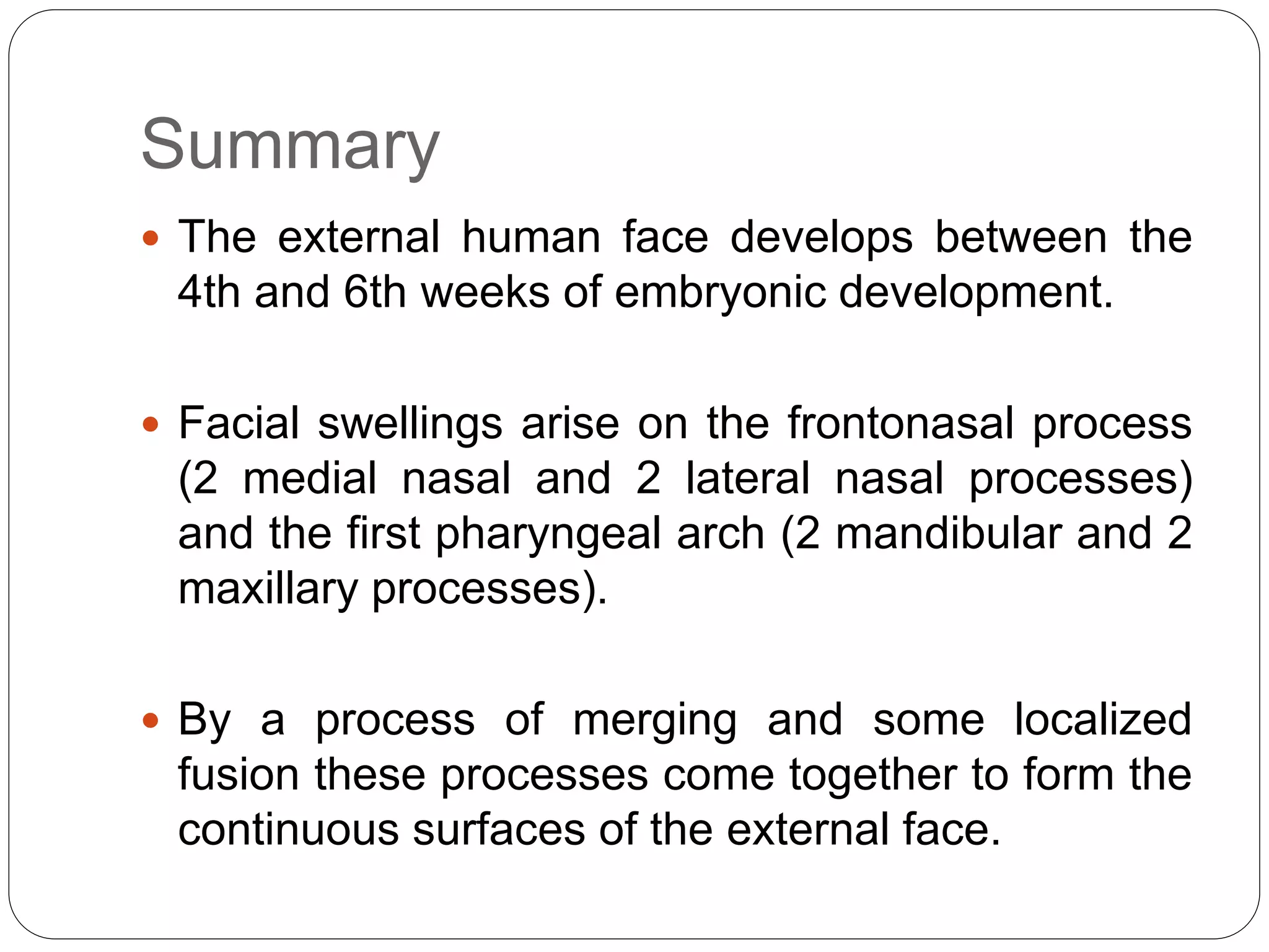 Summary
 The external human face develops between the
4th and 6th weeks of embryonic development.
 Facial swellings arise on the frontonasal process
(2 medial nasal and 2 lateral nasal processes)
and the first pharyngeal arch (2 mandibular and 2
maxillary processes).
 By a process of merging and some localized
fusion these processes come together to form the
continuous surfaces of the external face.
 