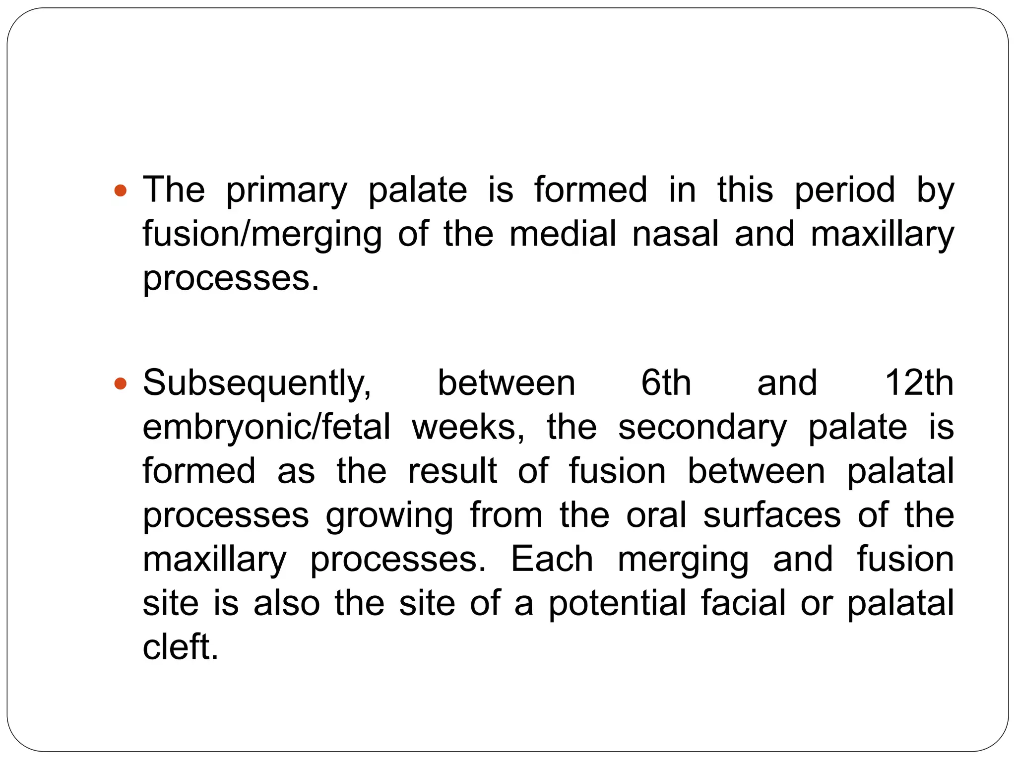  The primary palate is formed in this period by
fusion/merging of the medial nasal and maxillary
processes.
 Subsequently, between 6th and 12th
embryonic/fetal weeks, the secondary palate is
formed as the result of fusion between palatal
processes growing from the oral surfaces of the
maxillary processes. Each merging and fusion
site is also the site of a potential facial or palatal
cleft.
 