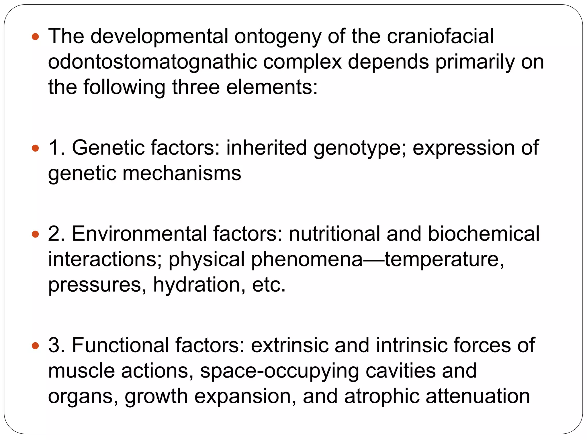  The developmental ontogeny of the craniofacial
odontostomatognathic complex depends primarily on
the following three elements:
 1. Genetic factors: inherited genotype; expression of
genetic mechanisms
 2. Environmental factors: nutritional and biochemical
interactions; physical phenomena—temperature,
pressures, hydration, etc.
 3. Functional factors: extrinsic and intrinsic forces of
muscle actions, space-occupying cavities and
organs, growth expansion, and atrophic attenuation
 