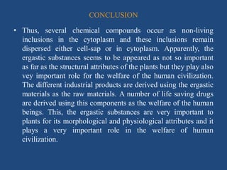 CONCLUSION
• Thus, several chemical compounds occur as non-living
inclusions in the cytoplasm and these inclusions remain
dispersed either cell-sap or in cytoplasm. Apparently, the
ergastic substances seems to be appeared as not so important
as far as the structural attributes of the plants but they play also
vey important role for the welfare of the human civilization.
The different industrial products are derived using the ergastic
materials as the raw materials. A number of life saving drugs
are derived using this components as the welfare of the human
beings. This, the ergastic substances are very important to
plants for its morphological and physiological attributes and it
plays a very important role in the welfare of human
civilization.
 