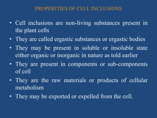 PROPERITIES OF CELL INCLUSIONS
• Cell inclusions are non-living substances present in
the plant cells
• They are called ergastic substances or ergastic bodies
• They may be present in soluble or insoluble state
either organic or inorganic in nature as told earlier
• They are present in components or sub-components
of cell
• They are the raw materials or products of cellular
metabolism
• They may be exported or expelled from the cell.
 