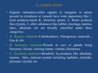 CLASSIFICATION
• Ergastic substances-either organic or inorganic in nature
present in cytoplasm or vacuole have wide importance like 1.
food products-starch & Aleuronic grains, 2. Waste products
like crystals, 3. other substances like rubber, mucilage, tannins,
latex, alkaloids etc are broadly classified under three
categories-
• A. Reserve materials-Carbohydrates, Nitrogenous materials ,
Fats & oils
• B. Secretory materials-Present in sacs or glands being
Enzymes, Nectar, coloring matter, vitamin, Hormones.
• C. Excretory materials-Metabolic by-products like alkaloids,
tannins, latex, mineral crystals including raphides, styloides,
prismatic crystals etc.
 