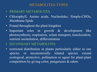 METABOLITES-TYPES
• PRIMARY METABOLITES
• Chlorophyll, Amino acids, Nucleotides, Simple-CHOs,
Membrane lipids
• Found throughout the plant kingdom
• Important roles in growth & development like
photosynthesis, respiration, solute transport, translocation,
nutrient assimilation, differentiation
• SECONDARY METABOLITES
• restricted distribution in plants particularly either in one
species or taxonomically related species extend
ecological, protective, pollination or agent for plant-plant
competition by giving color, pungencies & odors
 