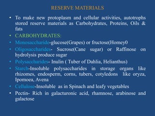 RESERVE MATERIALS
• To make new protoplasm and cellular activities, autotrophs
stored reserve materials as Carbohydrates, Proteins, Oils &
fats
• CARBOHYDRATES:
• Monosaccharide-glucose(Grapes) or fructose(Homey0
• Oligosaccharides- Sucrose(Cane sugar) or Raffinose on
hydrolysis produce sugar
• Polysaccharides- Inulin ( Tuber of Dahlia, Helianthus)
• Starch-Insoluble polysaccharides in storage organs like
rhizomes, endosperm, corns, tubers, cotyledons like oryza,
Ipomoea, Avena
• Cellulose-Insoluble as in Spinach and leafy vegetables
• Pectin- Rich in galacturonic acid, rhamnose, arabinose and
galactose
 