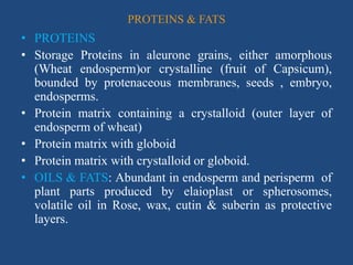 PROTEINS & FATS
• PROTEINS
• Storage Proteins in aleurone grains, either amorphous
(Wheat endosperm)or crystalline (fruit of Capsicum),
bounded by protenaceous membranes, seeds , embryo,
endosperms.
• Protein matrix containing a crystalloid (outer layer of
endosperm of wheat)
• Protein matrix with globoid
• Protein matrix with crystalloid or globoid.
• OILS & FATS: Abundant in endosperm and perisperm of
plant parts produced by elaioplast or spherosomes,
volatile oil in Rose, wax, cutin & suberin as protective
layers.
 
