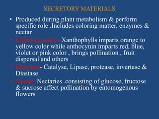 SECRETORY MATERIALS
• Produced during plant metabolism & perform
specific role .Includes coloring matter, enzymes &
nectar
• Coloring matter- Xanthophylls imparts orange to
yellow color while anthocynin imparts red, blue,
violet or pink color , brings pollination , fruit
dispersal and others
• Enzymes- Catalyse, Lipase, protease, invertase &
Diastase
• Nectar- Nectaries consisting of glucose, fructose
& sucrose affect pollination by entomogenous
flowers
 