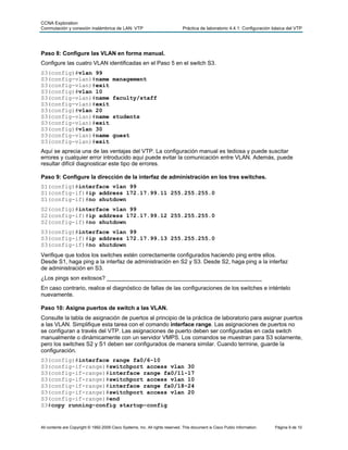 CCNA Exploration
Conmutación y conexión inalámbrica de LAN: VTP Práctica de laboratorio 4.4.1: Configuración básica del VTP
All contents are Copyright © 1992-2009 Cisco Systems, Inc. All rights reserved. This document is Cisco Public Information. Página 9 de 10
Paso 8: Configure las VLAN en forma manual.
Configure las cuatro VLAN identificadas en el Paso 5 en el switch S3.
S3(config)#vlan 99
S3(config-vlan)#name management
S3(config-vlan)#exit
S3(config)#vlan 10
S3(config-vlan)#name faculty/staff
S3(config-vlan)#exit
S3(config)#vlan 20
S3(config-vlan)#name students
S3(config-vlan)#exit
S3(config)#vlan 30
S3(config-vlan)#name guest
S3(config-vlan)#exit
Aquí se aprecia una de las ventajas del VTP. La configuración manual es tediosa y puede suscitar
errores y cualquier error introducido aquí puede evitar la comunicación entre VLAN. Además, puede
resultar difícil diagnosticar este tipo de errores.
Paso 9: Configure la dirección de la interfaz de administración en los tres switches.
S1(config)#interface vlan 99
S1(config-if)#ip address 172.17.99.11 255.255.255.0
S1(config-if)#no shutdown
S2(config)#interface vlan 99
S2(config-if)#ip address 172.17.99.12 255.255.255.0
S2(config-if)#no shutdown
S3(config)#interface vlan 99
S3(config-if)#ip address 172.17.99.13 255.255.255.0
S3(config-if)#no shutdown
Verifique que todos los switches estén correctamente configurados haciendo ping entre ellos.
Desde S1, haga ping a la interfaz de administración en S2 y S3. Desde S2, haga ping a la interfaz
de administración en S3.
¿Los pings son exitosos? _________________________________________________
En caso contrario, realice el diagnóstico de fallas de las configuraciones de los switches e inténtelo
nuevamente.
Paso 10: Asigne puertos de switch a las VLAN.
Consulte la tabla de asignación de puertos al principio de la práctica de laboratorio para asignar puertos
a las VLAN. Simplifique esta tarea con el comando interface range. Las asignaciones de puertos no
se configuran a través del VTP. Las asignaciones de puerto deben ser configuradas en cada switch
manualmente o dinámicamente con un servidor VMPS. Los comandos se muestran para S3 solamente,
pero los switches S2 y S1 deben ser configurados de manera similar. Cuando termine, guarde la
configuración.
S3(config)#interface range fa0/6-10
S3(config-if-range)#switchport access vlan 30
S3(config-if-range)#interface range fa0/11-17
S3(config-if-range)#switchport access vlan 10
S3(config-if-range)#interface range fa0/18-24
S3(config-if-range)#switchport access vlan 20
S3(config-if-range)#end
S3#copy running-config startup-config
 