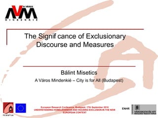 Insert your logo here




          The Signif cance of Exclusionary
                   i
             Discourse and Measures


                                       Bálint Misetics
                   A Város Mindenkié – City is for All (Budapest)




                       European Research Conference, Budapest, 17th September 2010
                   UNDERSTANDING HOMELESSNESS AND HOUSING EXCLUSION IN THE NEW
                                                                                     ENHR
                                          EUROPEAN CONTEXT
 