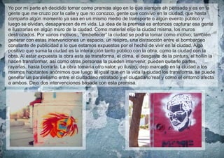 Yo por mi parte eh decidido tomar como premisa algo en lo que siempre eh pensado y es en la
gente que me cruzo por la calle y que no conozco, gente que convivo en la ciudad, que hasta
comparto algún momento ya sea en un mismo medio de transporte o algún evento público y
luego se olvidan, desaparecen de mi vida. La idea de la premisa es entonces capturar esa gente
e ilustrarlas en algún muro de la ciudad. Como material elijo la ciudad misma, los muros
destrozados. Por varios motivos:, “embellecer” la ciudad se podría tomar como motivo; también
generar con estas intervenciones un espacio, un respiro, una distracción entre el bombardeo
constante de publicidad a lo que estamos expuestos por el hecho de vivir en la ciudad. Algo
positivo que suma la ciudad es la interacción tanto público con la obra, como la ciudad con la
obra. Al estar expuesta la obra esta se transforma, el clima, el desgaste de la pintura, el hollín la
hacen transformar, así como otras personas la pueden intervenir, pueden quitarle partes,
rayarlas, hasta borrarla. La obra tomaría otro valor, yo ilustro, dejo marcado en la ciudad a los
mismos habitantes anónimos que luego al igual que en la vida la ciudad los transforma, se puede
generar un paralelismo entre el ciudadano retratado y el ciudadano real y como el entorno afecta
a ambos. Dejo dos intervenciones basada con esta premisa.

 