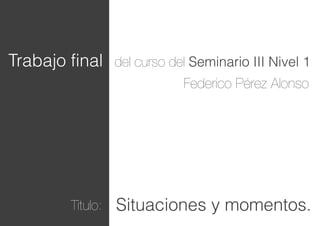 Trabajo final

del curso del Seminario III Nivel 1

Federico Pérez Alonso

Titulo:

Situaciones y momentos.

 