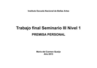 Instituto Escuela Nacional de Bellas Artes

Trabajo final Seminario III Nivel 1
PREMISA PERSONAL

María del Carmen Queijo
Año 2013

 