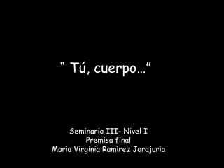 “ Tú, cuerpo…”

Seminario III- Nivel I
Premisa final
María Virginia Ramírez Jorajuría

 
