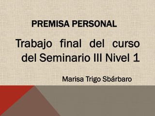 PREMISA PERSONAL

Trabajo final del curso
del Seminario III Nivel 1
Marisa Trigo Sbárbaro

 
