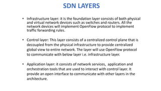 SDN LAYERS
• Infrastructure layer: it is the foundation layer consists of both physical
and virtual network devices such as switches and routers. All the
network devices will implement OpenFlow protocol to implement
traffic forwarding rules.
• Control layer: This layer consists of a centralized control plane that is
decoupled from the physical infrastructure to provide centralized
global view to entire network. The layer will use OpenFlow protocol
to communicate with below layer i.e. infrastructure layer.
• Application layer: it consists of network services, application and
orchestration tools that are used to interact with control layer. It
provide an open interface to communicate with other layers in the
architecture.
 