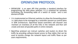 OPENFLOW PROTOCOL
• OPENFLOW is an open API that provides a standard interface for
programming the data plane switches. It is a protocol for remotely
controlling the forwarding table of a switch or router and is one
element of SDN.
• It is implemented on Ethernet switches to allow the forwarding plane
i.e. data plane to be managed by a controller present on control plain
in SDN architecture. OpenFlow based controllers will discover and
maintain an inventory of all the links in the network and then will
create and store all possible paths in entire network.
• OpenFlow protocol can instruct switches and routers to direct the
traffic by providing software-based access to flow tables that can be
used to quickly change the network layout and traffic flows as per
users requirements.
 