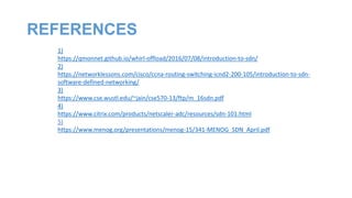 REFERENCES
1)
https://qmonnet.github.io/whirl-offload/2016/07/08/introduction-to-sdn/
2)
https://networklessons.com/cisco/ccna-routing-switching-icnd2-200-105/introduction-to-sdn-
software-defined-networking/
3)
https://www.cse.wustl.edu/~jain/cse570-13/ftp/m_16sdn.pdf
4)
https://www.citrix.com/products/netscaler-adc/resources/sdn-101.html
5)
https://www.menog.org/presentations/menog-15/341-MENOG_SDN_April.pdf
 