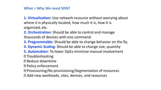 What = Why We need SDN?
1. Virtualization: Use network resource without worrying about
where it is physically located, how much it is, how it is
organized, etc.
2. Orchestration: Should be able to control and manage
thousands of devices with one command.
3. Programmable: Should be able to change behavior on the fly.
4. Dynamic Scaling: Should be able to change size, quantity
5. Automation: To lower OpEx minimize manual involvement
Troubleshooting
Reduce downtime
Policy enforcement
Provisioning/Re-provisioning/Segmentation of resources
Add new workloads, sites, devices, and resources
 